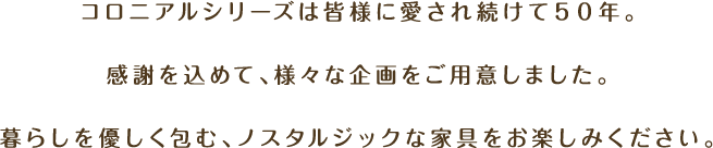 コロニアルシリーズは皆様に愛され続けて50年。感謝を込めて、様々な企画をご用意しました。暮らしを優しく包む、ノスタルジックな家具をお楽しみください。