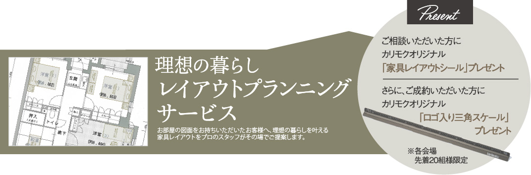 理想の暮らしレイアウトプランニングサービス ご相談いただいた方に、カリモクオリジナル「家具レイアウトシール」プレゼント さらに、ご成約いただいた方に、カリモクオリジナル「ロゴ入り三角スケール」プレゼント ※各会場先着20組様限定