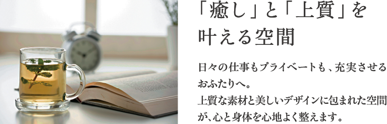 「癒し」と「上質」を叶える空間 日々の仕事もプライベートも、充実させるおふたりへ。上質な素材と美しいデザインに包まれた空間が、心と身体を心地よく整えます。