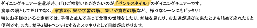 ダイニングチェアーを選ぶ時、ぜひご検討いただきたいのが「ベンチスタイル」のダイニングチェアーです。食事の場としてだけでなく、家族の団欒や学習の場、集いや寛ぎの場など、様々なシーンにもピッタリ！特にお子様のいるご家庭では、子供と並んで座って食事の世話をしたり、勉強を見たり、お友達が遊びに来たときも詰めて座れたりと便利です。また、椅子2脚+ベンチにするとスッキリとして目線が広がります。