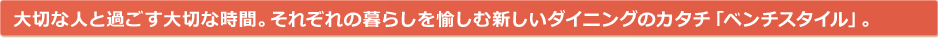 大切な人と過ごす大切な時間。それぞれの暮らしを愉しむ新しいダイニングのカタチ「ベンチスタイル」。