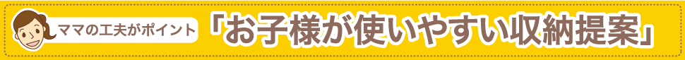 ママの工夫がポイント　お子様が使いやすい収納提案