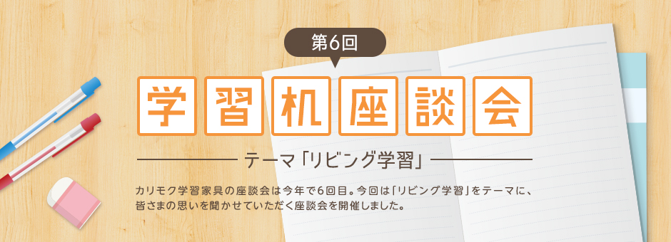 第6回学習机座談会：テーマ「リビング学習」カリモク学習家具の座談会は今年で6回目。今回は「リビング学習」をテーマに、皆さまの思いを聞かせていただく座談会を開催しました